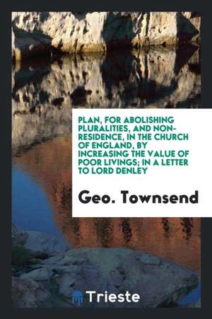 Plan, for Abolishing Pluralities, and Non-Residence, in the Church of England, by Increasing the Value of Poor Livings; In a Letter to Lord Denley de Geo Townsend