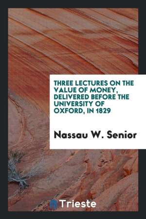 Three Lectures on the Value of Money: Delivered Before the University of Oxford, in 1829 de Nassau W. Senior