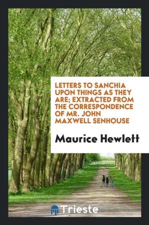 Letters to Sanchia Upon Things as They Are; Extracted from the Correspondence of Mr. John Maxwell Senhouse de Maurice Hewlett