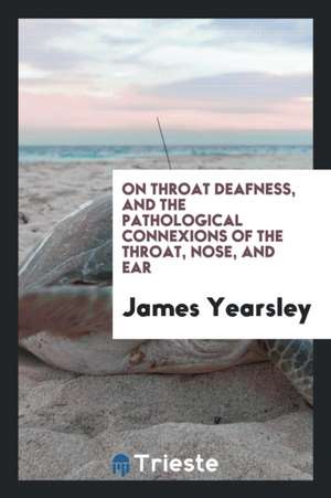 On Throat Deafness, and the Pathological Connexions of the Throat, Nose, and Ear de James Yearsley