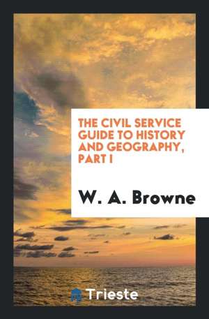 The Civil Service Guide to History and Geography, Part I de W. A. Browne