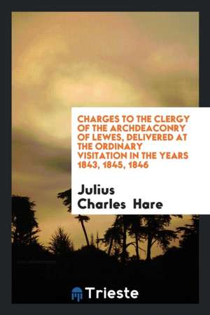 Charges to the Clergy of the Archdeaconry of Lewes, Delivered at the Ordinary Visitation in the Years 1843, 1845, 1846 de Julius Charles Hare