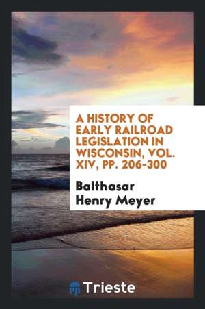 A History of Early Railroad Legislation in Wisconsin, Vol. XIV, Pp. 206-300 de Balthasar Henry Meyer