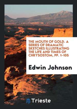 The Mouth of Gold. a Series of Dramatic Sketches Illustrating the Life and Times of Chrysostom, Pp. 1-105 de Edwin Johnson