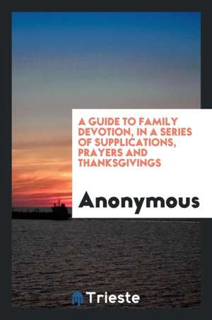 A Guide to Family Devotion, in a Series of Supplications, Prayers and Thanksgivings de Anonymous