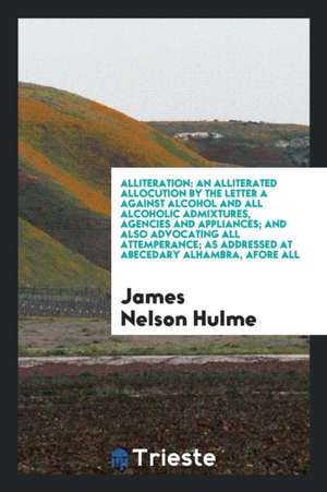 Alliteration: An Alliterated Allocution by the Letter a Against Alcohol and All Alcoholic Admixtures, Agencies and Appliances; And A de James Nelson Hulme