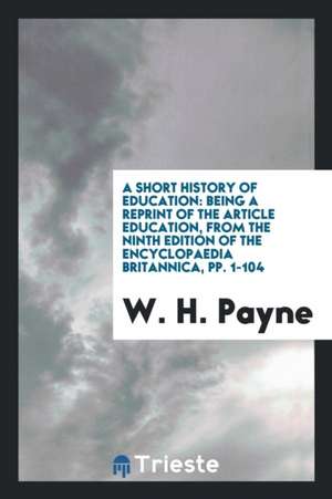 A Short History of Education: Being a Reprint of the Article Education, from the Ninth Edition of the Encyclopaedia Britannica, Pp. 1-104 de W. H. Payne