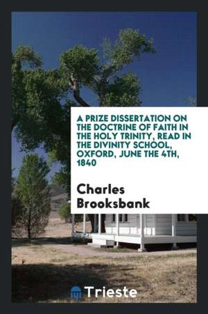 A Prize Dissertation on the Doctrine of Faith in the Holy Trinity, Read in the Divinity School, Oxford, June the 4th, 1840 de Charles Brooksbank