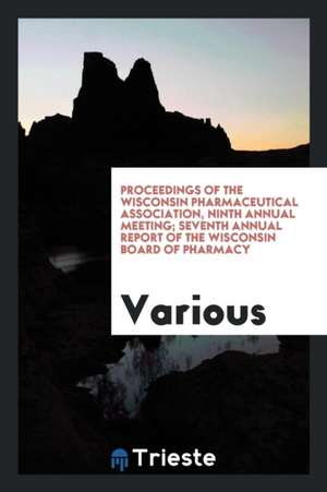 Proceedings of the Wisconsin Pharmaceutical Association, Ninth Annual Meeting; Seventh Annual Report of the Wisconsin Board of Pharmacy de Various