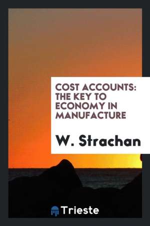 Cost Accounts: The Key to Economy in Manufacture de W. Strachan