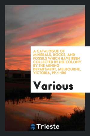 A Catalogue of Minerals, Rocks, and Fossils Which Have Been Collected in the Colony by the Mining Department, Melbourne, Victoria, Pp.1-106 de Various