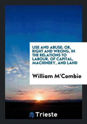 Use and Abuse; Or, Right and Wrong, in the Relations to Labour, of Capital, Machinery, and Land de William M'Combie