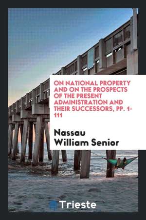 On National Property and on the Prospects of the Present Administration and Their Successors, Pp. 1-111 de Nassau William Senior