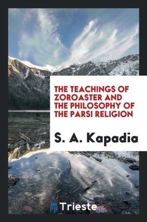 The Teachings of Zoroaster and the Philosophy of the Parsi Religion de S. A. Kapadia