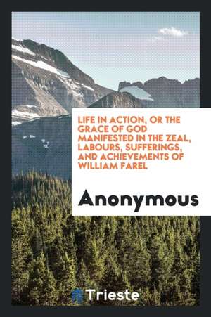 Life in Action, or the Grace of God Manifested in the Zeal, Labours, Sufferings, and Achievements of William Farel de Anonymous