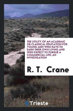 The Utility of an Academic or Classical Education for Young Men Who Have to Earn Their Own Living and Who Expect to Pursue a Commercial Life; An Inves de R. T. Crane