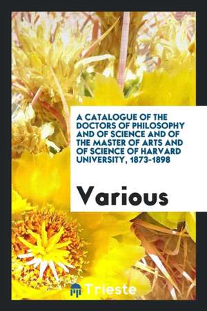 A Catalogue of the Doctors of Philosophy and of Science and of the Master of Arts and of Science of Harvard University, 1873-1898 de Various