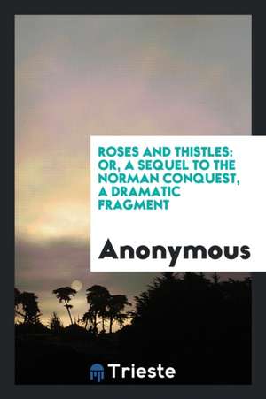 Roses and Thistles: Or, a Sequel to the Norman Conquest, a Dramatic Fragment de Anonymous