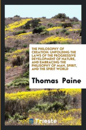 The Philosophy of Creation: Unfolding the Laws of the Progressive Development of Nature, and Embracing the Philisophy of Man, Spirit, and the Spir de Thomas Paine