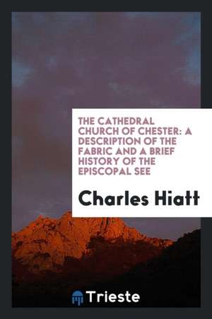 The Cathedral Church of Chester: A Description of the Fabric and a Brief History of the Episcopal See de Charles Hiatt