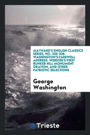 Maynard's English Classics Series, No. 235-236. Washington's Farewell Address: Webster's First Bunker Hill Monument Oration, and Other Patriotic Selec de George Washington