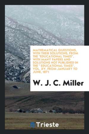 Mathematical Questions, with Their Solutions, from the Educational Times, with Many Papers and Solutions Not Published in the Educational Times. Vol. de W. J. C. Miller