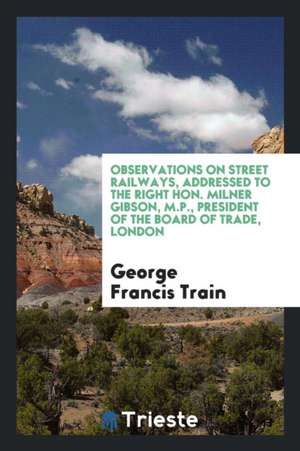 Observations on Street Railways, Addressed to the Right Hon. Milner Gibson, M.P., President of the Board of Trade, London de George Francis Train