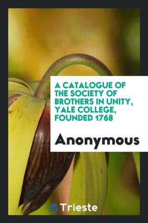 A Catalogue of the Society of Brothers in Unity, Yale College, Founded 1768 de Anonymous