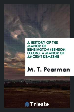 A History of the Manor of Bensington (Benson, Oxon): A Manor of Ancient Demesne de M. T. Pearman