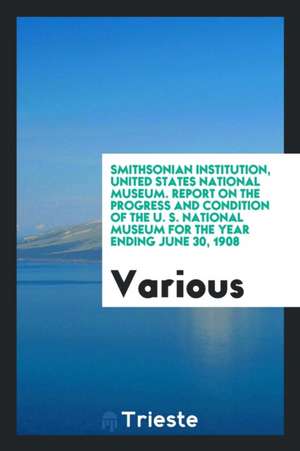 Smithsonian Institution, United States National Museum. Report on the Progress and Condition of the U. S. National Museum for the Year Ending June 30, de Various