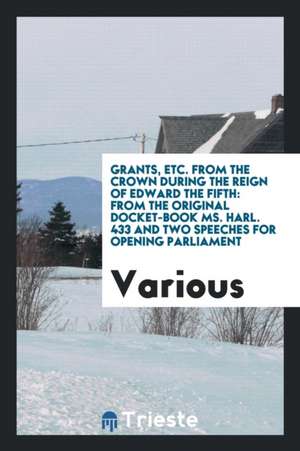 Grants, Etc. from the Crown During the Reign of Edward the Fifth: From the Original Docket-Book Ms. Harl. 433 and Two Speeches for Opening Parliament de Various