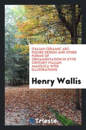 Italian Ceramic Art: Figure Design and Other Forms of Ornamantation in Xvth Century Italian ... de Henry Wallis