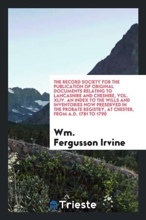 The Record Society for the Publication of Original Documents Relating to Lancashire and Cheshire, Vol. XLIV. an Index to the Wills and Inventories Now de Wm Fergusson Irvine