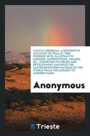 Cultus Arborum: A Descriptive Account of Phallic Tree Worship With, Illustrative Legends, Superstitions, Usages, &c., Exhibiting Its O de Anonymous