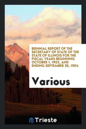 Biennial Report of the Secretary of State of the State of Illinois for the Fiscal Years Beginning October 1, 1902, and Ending September 30, 1904 de Various