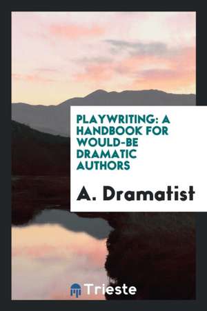 Playwriting: A Handbook for Would-Be Dramatic Authors de A. Dramatist