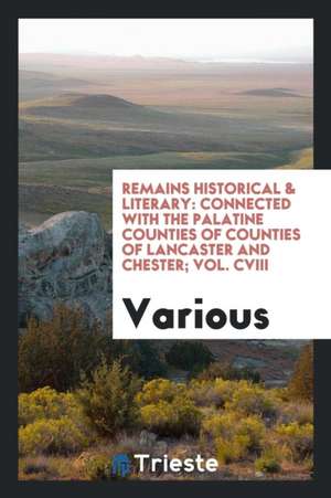 Remains Historical & Literary: Connected with the Palatine Counties of Counties of Lancaster and Chester; Vol. CVIII de Various