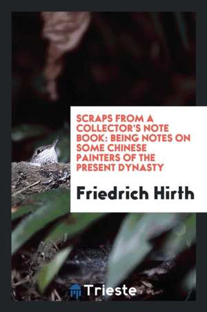 Scraps from a Collector's Note Book: Being Notes on Some Chinese Painters of the Present Dynasty de Friedrich Hirth