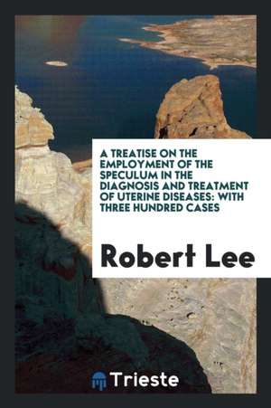 A Treatise on the Employment of the Speculum in the Diagnosis and Treatment of Uterine Diseases: With Three Hundred Cases de Robert Lee