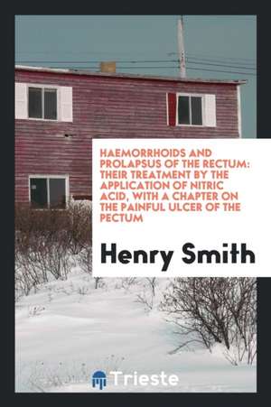 Haemorrhoids and Prolapsus of the Rectum: Their Treatment by the Application of Nitric Acid, with a Chapter on the Painful Ulcer of the Pectum de Henry Smith