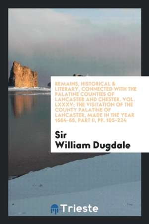 Remains, Historical & Literary, Connected with the Palatine Counties of Lancaster and Chester. Vol. LXXXV; The Visitation of the County Palatine of La de Sir William Dugdale