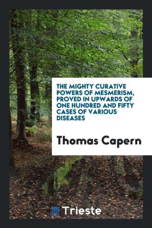 The Mighty Curative Powers of Mesmerism, Proved in Upwards of One Hundred and Fifty Cases of Various Diseases de Thomas Capern