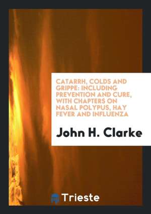 Catarrh, Colds and Grippe: Including Prevention and Cure, with Chapters on Nasal Polypus, Hay Fever and Influenza de John H. Clarke