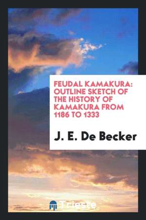 Feudal Kamakura: Outline Sketch of the History of Kamakura from 1186 to 1333 de J. E. De Becker