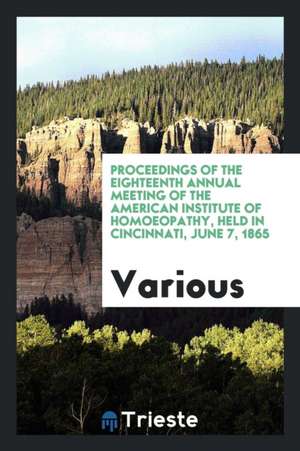 Proceedings of the Eighteenth Annual Meeting of the American Institute of Homoeopathy, Held in Cincinnati, June 7, 1865 de Various