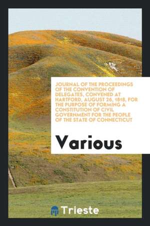 Journal of the Proceedings of the Convention of Delegates, Convened at Hartford, August 26, 1818, for the Purpose of Forming a Constitution of Civil G de Various