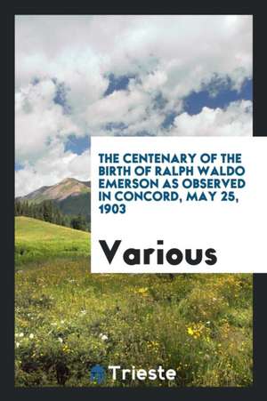 The Centenary of the Birth of Ralph Waldo Emerson as Observed in Concord, May 25, 1903 de Various