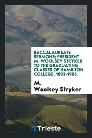 Baccalaureate Sermons; President M. Woolsey Stryker to the Graduating Classes of Hamilton College, 1893-1905 de M. Woolsey Stryker