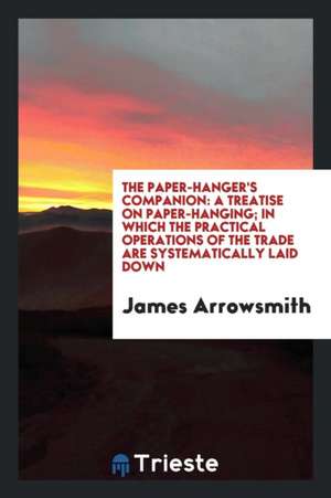 The Paper-Hanger's Companion: A Treatise on Paper-Hanging; In Which the Practical Operations of the Trade Are Systematically Laid Down de James Arrowsmith