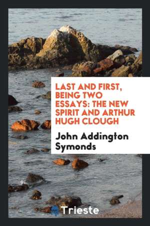 Last and First, Being Two Essays: The New Spirit and Arthur Hugh Clough de John Addington Symonds